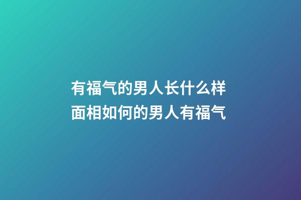 有福气的男人长什么样 面相如何的男人有福气